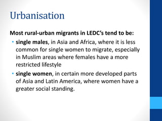 Urbanisation
Most rural-urban migrants in LEDC’s tend to be:
• single males, in Asia and Africa, where it is less
common for single women to migrate, especially
in Muslim areas where females have a more
restricted lifestyle
• single women, in certain more developed parts
of Asia and Latin America, where women have a
greater social standing.
 
