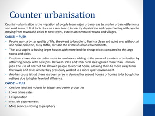 Counter urbanisation
Counter- urbanisation is the migration of people from major urban areas to smaller urban settlements
and rural areas. It first took place as a reaction to inner city deprivation and overcrowding with people
moving from towns and cities to new towns, estates or commuter towns and villages.
CAUSES – PUSH
• People want a better quality of life, they want to be able to live in a clean and quiet area without air
and noise pollution, busy traffic, dirt and the crime of urban environments.
• They also aspire to having larger houses with more land for cheap prices compared to the large
towns and cities.
• Employers have also started to move to rural areas, adding to the cause of counter- urbanisation by
attracting people with new jobs. Between 1981 and 1996 rural areas gained more than 1 million
jobs. The use of internet has allowed people to work at home, allowing them to move away from
the towns and cities where they previously worked to a more quiet environment.
• Another cause is that there has been a rise in demand for second homes or homes to be bought for
retirees due to higher levels of affluence.
CAUSES – PULL
• Cheaper land and houses for bigger and better properties
• Lower crime rates
• Less pollution
• New job opportunities
• More services moving to periphery
 