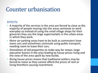 Counter urbanisation
EFFECTS:
• A majority of the services in the area are forced to close as the
majority of people moving into the areas commute to work
everyday so instead of using the small village shops for their
groceries they use the large supermarkets in the urban areas
in which they work.
• More car parking areas have to be built as commuters have
more cars and sometimes commute using public transport,
needing room to leave their cars.
• Demolition of old properties to make way for newer, large
executive homes in the area leading to house prices rising and
the view of the area spoilt by new builds.
• Rising house prices means that traditional settlers may be
forced to move as they cannot afford the prices of rent or
living therefore causing resentment.
 