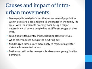 Causes and impact of intra-
urban movements
• Demographic analysis shows that movement of population
within cities are closely related to the stages in the family life
cycle, with the available housing stock being a major
determinant of where people live at different stages of their
lives.
• Young adults frequently choose housing close to te CBD
• while older families occupy the next ring out.
• Middle aged families are more likely to reside at a greater
distance from central areas
• farther out still in the newest suburban areas young families
dominate.
 