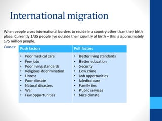 International migration
When people cross international borders to reside in a country other than their birth
place. Currently 1/35 people live outside their country of birth – this is approximately
175 million people.
Causes: Push factors Pull factors
• Poor medical care
• Few jobs
• Poor living standards
• Religious discrimination
• Unrest
• Poor climate
• Natural disasters
• War
• Few opportunities
• Better living standards
• Better education
• Security
• Low crime
• Job opportunities
• Medical care
• Family ties
• Public services
• Nice climate
 
