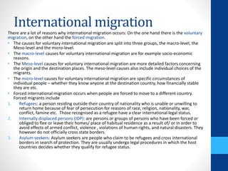 International migration
There are a lot of reasons why international migration occurs: On the one hand there is the voluntary
migration, on the other hand the forced migration.
• The causes for voluntary international migration are split into three groups, the macro-level, the
Meso-level and the micro-level.
• The macro-level causes for voluntary international migration are for example socio-economic
reasons.
• The Meso-level causes for voluntary international migration are more detailed factors concerning
the origin and the destination places. The meso-level causes also include individual choices of the
migrants.
• The micro-level causes for voluntary international migration are specific circumstances of
individual people – whether they know anyone at the destination country, how financially stable
they are etc.
• Forced international migration occurs when people are forced to move to a different country.
Forced migrants include
1. Refugees: a person residing outside their country of nationality who is unable or unwilling to
return home because of fear of persecution for reasons of race, religion, nationality, war,
conflict, famine etc. Those recognised as a refugee have a clear international legal status.
2. Internally displaced persons (IDP): are persons or groups of persons who have been forced or
obliged to flee or leave their homes/ place of habitual residence as a result of/ or in order to
avoid effects of armed conflict, violence , violations of human rights, and natural disasters. They
however do not officially cross state borders.
3. Asylum seekers: Asylum seekers are people who claim to be refugees and cross international
borders in search of protection. They are usually undergo legal procedures in which the host
countries decides whether they qualify for refugee status.
 