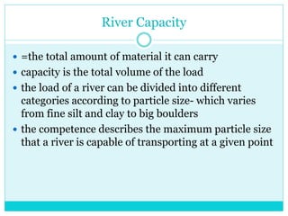 River Capacity
 =the total amount of material it can carry
 capacity is the total volume of the load
 the load of a river can be divided into different
categories according to particle size- which varies
from fine silt and clay to big boulders
 the competence describes the maximum particle size
that a river is capable of transporting at a given point
 