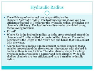 Hydraulic Radius
 The efficiency of a channel can be quantified as the
channel’s hydraulic radius. The hydraulic radius shows you how
efficient a channel is. The larger the hydraulic radius, the higher the
channel’s efficiency. The hydraulic radius can be calculated using
the following formula:
 Rh=AP
 Where Rh is the hydraulic radius, A is the cross-sectional area of the
channel and P is the wetted perimeter of the channel. The wetted
perimeter is the length of the river’s bed and banks that is in contact
with the water.
 A large hydraulic radius is more efficient because it means that a
smaller proportion of the river’s water is in contact with the bed &
banks so there is less friction. The ideal channel shape for a large
hydraulic radius would be a narrow and deep channel. Wide and
shallow channels are less efficient and have a smaller hydraulic
radius.
 