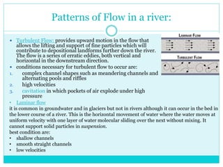 Patterns of Flow in a river:
 Turbulent Flow: provides upward motion in the flow that
allows the lifting and support of fine particles which will
contribute to depositional landforms further down the river.
The flow is a series of erratic eddies, both vertical and
horizontal in the downstream direction.
 conditions necessary for turbulent flow to occur are:
1. complex channel shapes such as meandering channels and
alternating pools and riffles
2. high velocities
3. cavitation in which pockets of air explode under high
pressure
• Laminar flow
it is common in groundwater and in glaciers but not in rivers although it can occur in the bed in
the lower course of a river. This is the horizontal movement of water where the water moves at
uniform velocity with one layer of water molecular sliding over the next without mixing. It
cannot support solid particles in suspension.
best condition are:
• shallow channels
• smooth straight channels
• low velocities
 