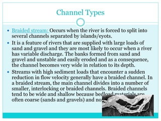 Channel Types
 Braided stream: Occurs when the river is forced to split into
several channels separated by islands/eyots.
 It is a feature of rivers that are supplied with large loads of
sand and gravel and they are most likely to occur when a river
has variable discharge. The banks formed from sand and
gravel and unstable and easily eroded and as a consequence,
the channel becomes very wide in relation to its depth.
 Streams with high sediment loads that encounter a sudden
reduction in flow velocity generally have a braided channel. In
a braided stream, the main channel divides into a number of
smaller, interlocking or braided channels. Braided channels
tend to be wide and shallow because bedload materials are
often coarse (sands and gravels) and non-cohesive.
 