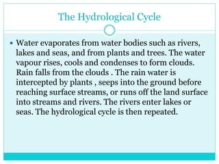 The Hydrological Cycle
 Water evaporates from water bodies such as rivers,
lakes and seas, and from plants and trees. The water
vapour rises, cools and condenses to form clouds.
Rain falls from the clouds . The rain water is
intercepted by plants , seeps into the ground before
reaching surface streams, or runs off the land surface
into streams and rivers. The rivers enter lakes or
seas. The hydrological cycle is then repeated.
 