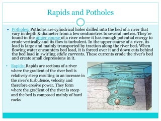 Rapids and Potholes
 Potholes: Potholes are cylindrical holes drilled into the bed of a river that
vary in depth & diameter from a few centimetres to several metres. They’re
found in the upper course of a river where it has enough potential energy to
erode vertically and its flow is turbulent. In the upper course of a river, its
load is large and mainly transported by traction along the river bed. When
flowing water encounters bed load, it is forced over it and down cuts behind
the bed load in swirling eddie currents. These currents erode the river’s bed
and create small depressions in it.
• Rapids: Rapids are sections of a river
where the gradient of the river bed is
relatively steep resulting in an increase in
the river’s turbulence, velocity and
therefore erosive power. They form
where the gradient of the river is steep
and the bed is composed mainly of hard
rocks
 