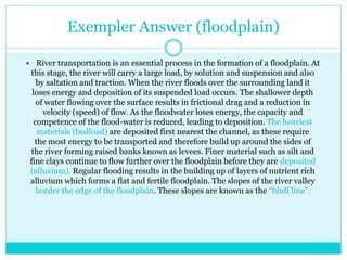 Exempler Answer (floodplain)
 River transportation is an essential process in the formation of a floodplain. At
this stage, the river will carry a large load, by solution and suspension and also
by saltation and traction. When the river floods over the surrounding land it
loses energy and deposition of its suspended load occurs. The shallower depth
of water flowing over the surface results in frictional drag and a reduction in
velocity (speed) of flow. As the floodwater loses energy, the capacity and
competence of the flood-water is reduced, leading to deposition. The heaviest
materials (bedload) are deposited first nearest the channel, as these require
the most energy to be transported and therefore build up around the sides of
the river forming raised banks known as levees. Finer material such as silt and
fine clays continue to flow further over the floodplain before they are deposited
(alluvium). Regular flooding results in the building up of layers of nutrient rich
alluvium which forms a flat and fertile floodplain. The slopes of the river valley
border the edge of the floodplain. These slopes are known as the “bluff line”.
 