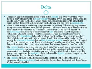 Delta
 Deltas are depositional landforms found at the mouth of a river where the river
meets a body of water with a lower velocity than the river (e.g. a lake or the sea). For
a delta to develop, the body of water needs to be relatively quiet with a low tidal
range so that deposited sediment isn’t washed away and has time to accumulate.
 When a river meets a stationary body of water, its velocity falls causing any material
being transported by the river to be deposited. Deltas are made up of three sediment
beds that have been sorted by the size of the sediment. The bottom most bed,
the bottomset bed, is composed primarily of clay and some other fine grained
sediments. Clay is the main constituent because when clay meets salt water a
process called flocculation takes place where clay & salt particles clump together
(flocculate) due to an electrostatic charge developing between the particles. This
makes the clay particles sink due to their increased weight producing the bottomset
bed. The bottomset bed stretches a fair distance from the mouth of the river as the
fine sediments can be transported a reasonable distance from the river’s mouth.
 The foreset bed lies on top of the bottomset bed. The foreset bed is composed of
coarser sediments that are deposited due to a fall in the river’s velocity and aren’t
transported very far into the stationary body of water that the river flows into. The
foreset bed makes up the majority of the delta and is dipped towards deep water in
the direction that the river is flowing in.
 The topset bed is, as the name suggests, the topmost bed of the delta. It too is
composed of coarse sediment but, unlike the foreset bed, the topset bed doesn’t dip,
it’s horizontally bedded
 