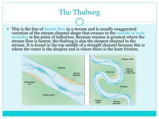 The Thalweg
 This is the line of fastest flow in a stream and is usually exaggerated
variation of the stream channel shape that crosses to the outside of each
meander at the point of inflection. Because erosion is greatest where the
stream flow is fastest, the thalweg is also the deepest channel in the
stream. It is found in the top middle of a straight channel because this is
where the water is the deepest and is where there is the least friction.
 
