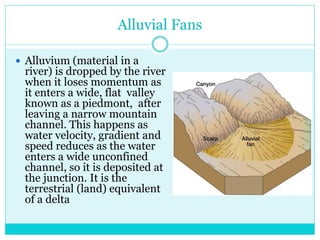 Alluvial Fans
 Alluvium (material in a
river) is dropped by the river
when it loses momentum as
it enters a wide, flat valley
known as a piedmont, after
leaving a narrow mountain
channel. This happens as
water velocity, gradient and
speed reduces as the water
enters a wide unconfined
channel, so it is deposited at
the junction. It is the
terrestrial (land) equivalent
of a delta
 