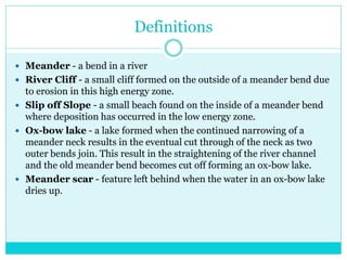 Definitions
 Meander - a bend in a river
 River Cliff - a small cliff formed on the outside of a meander bend due
to erosion in this high energy zone.
 Slip off Slope - a small beach found on the inside of a meander bend
where deposition has occurred in the low energy zone.
 Ox-bow lake - a lake formed when the continued narrowing of a
meander neck results in the eventual cut through of the neck as two
outer bends join. This result in the straightening of the river channel
and the old meander bend becomes cut off forming an ox-bow lake.
 Meander scar - feature left behind when the water in an ox-bow lake
dries up.
 