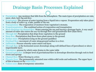 Drainage Basin Processes Explained
 Precipitation: Any moisture that falls from the atmosphere. The main types of precipitation are rain,
snow, sleet, hail, fog and dew.
 Evaporation: The process of water turning from a liquid into a vapour. Evaporation only takes place
from a body of water e.g. a lake, puddle or the sea.
 Transpiration: The evaporation of moisture from vegetation's stomata.
 Evapotranspiration: The combined action of evaporation and transpiration
 River discharge via channel flow: Water entering the sea and leaving a drainage basin. A very small
amount of water also enters the sea via through flow and groundwater flow (base flow).
 Through fall: Precipitation that drips from vegetation to the ground
 Stem flow: Precipitation that flows down plant stems to the ground.
 Surface store: Precipitation lying on the ground (puddles)
 Overland flow: movement of water along ground surface to a river.
 Infiltration: Process whereby water enters soil layer.
 Through flow: is the horizontal occurs downslope along well-defined lines of (percolines) or above
impermeable layer.
 Percolation: process by which water drains to the water table
 Ground water flow: is deeper level of gravitational flow in downslope direction through rock to feed
rivers and springs
 Channel flow: Water flowing in a river.
 Phreatic Zone: The permanently saturated zone within solid rocks and sediments. The upper layer
of this is known as the water table.
 Vadose zone: Zone of temporary saturation
 