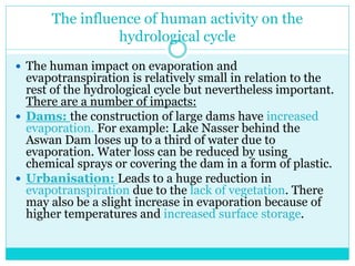 The influence of human activity on the
hydrological cycle
 The human impact on evaporation and
evapotranspiration is relatively small in relation to the
rest of the hydrological cycle but nevertheless important.
There are a number of impacts:
 Dams: the construction of large dams have increased
evaporation. For example: Lake Nasser behind the
Aswan Dam loses up to a third of water due to
evaporation. Water loss can be reduced by using
chemical sprays or covering the dam in a form of plastic.
 Urbanisation: Leads to a huge reduction in
evapotranspiration due to the lack of vegetation. There
may also be a slight increase in evaporation because of
higher temperatures and increased surface storage.
 