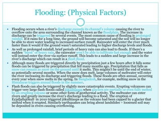 Flooding: (Physical Factors)
 Flooding occurs when a river’s discharge exceeds its channel’s volume causing the river to
overflow onto the area surrounding the channel known as the floodplain. The increase in
discharge can be triggered by several events. The most common cause of flooding is prolonged
rainfall. If it rains for a long time, the ground will become saturated and the soil will no longer
be able to store water leading to increased surface runoff. Rainwater will enter the river much
faster than it would if the ground wasn’t saturated leading to higher discharge levels and floods.
 As well as prolonged rainfall, brief periods of heavy rain can also lead to floods. If there’s a
sudden “burst” of heavy rain, the rainwater won’t be able to infiltrate fast enough and the water
will instead enter the river via surface runoff. This leads to a sudden and large increase in the
river’s discharge which can result in a flash flood.
 Although many floods are triggered directly by precipitation just a few hours after it falls some
floods can be triggered by precipitation that fell many months ago. Precipitation that falls as
snow can remain as snow on the ground until it melts. This mightn’t be until the end of winter,
so potentially several months. When the snow does melt, large volumes of meltwater will enter
the river increasing its discharge and triggering floods. These floods are often annual, occurring
every year when snow melts in the spring. In Bangladesh, for example, melting snow in the
Himalayas triggers annual floods in the summer.
 Flash floods can also be triggered by slightly more catastrophic events. Erupting volcanoes can
trigger very large flash floods called jökulhlaups when glaciers are partially or even fully melted
by an erupting volcano or some other form of geothermal activity. The meltwater can enter
rivers and greatly increase the river’s discharge leading to a flood. The eruption of
Eyjafjallajökull1 in 2010 triggered jökulhlaups as the volcano had been capped by a glacier that
melted when it erupted. Similarly earthquakes can bring about landslides – loosened soil may
be deposited in rivers causing overflowing.
 