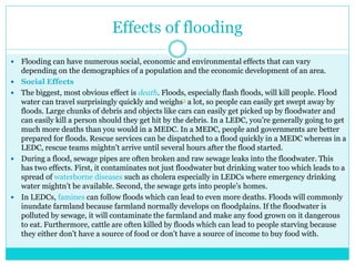 Effects of flooding
 Flooding can have numerous social, economic and environmental effects that can vary
depending on the demographics of a population and the economic development of an area.
 Social Effects
 The biggest, most obvious effect is death. Floods, especially flash floods, will kill people. Flood
water can travel surprisingly quickly and weighs3 a lot, so people can easily get swept away by
floods. Large chunks of debris and objects like cars can easily get picked up by floodwater and
can easily kill a person should they get hit by the debris. In a LEDC, you’re generally going to get
much more deaths than you would in a MEDC. In a MEDC, people and governments are better
prepared for floods. Rescue services can be dispatched to a flood quickly in a MEDC whereas in a
LEDC, rescue teams mightn’t arrive until several hours after the flood started.
 During a flood, sewage pipes are often broken and raw sewage leaks into the floodwater. This
has two effects. First, it contaminates not just floodwater but drinking water too which leads to a
spread of waterborne diseases such as cholera especially in LEDCs where emergency drinking
water mightn’t be available. Second, the sewage gets into people’s homes.
 In LEDCs, famines can follow floods which can lead to even more deaths. Floods will commonly
inundate farmland because farmland normally develops on floodplains. If the floodwater is
polluted by sewage, it will contaminate the farmland and make any food grown on it dangerous
to eat. Furthermore, cattle are often killed by floods which can lead to people starving because
they either don’t have a source of food or don’t have a source of income to buy food with.
 