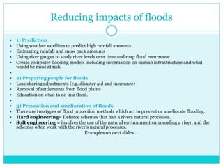 Reducing impacts of floods
 1) Prediction
 Using weather satellites to predict high rainfall amounts
 Estimating rainfall and snow pack amounts
 Using river gauges to study river levels over time and map flood recurrence
 Create computer flooding models including information on human infrastructure and what
would be most at risk.

 2) Preparing people for floods
 Loss sharing adjustments (e.g. disaster aid and insurance)
 Removal of settlements from flood plains
 Education on what to do in a flood.

 3) Prevention and amelioration of floods
 There are two types of flood protection methods which act to prevent or ameliorate flooding.
 Hard engineering= Defence schemes that halt a rivers natural processes.
 Soft engineering = involves the use of the natural environment surrounding a river, and the
schemes often work with the river’s natural processes.
Examples on next slides…
 