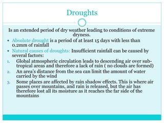 Droughts
Is an extended period of dry weather leading to conditions of extreme
dryness.
 Absolute drought is a period of at least 15 days with less than
0.2mm of rainfall
 Natural causes of droughts: Insufficient rainfall can be caused by
several factors:
1. Global atmospheric circulation leads to descending air over sub-
tropical areas and therefore a lack of rain ( no clouds are formed)
2. An area’s distance from the sea can limit the amount of water
carried by the wind
3. Some places are affected by rain shadow effects. This is where air
passes over mountains, and rain is released, but the air has
therefore lost all its moisture as it reaches the far side of the
mountains
 