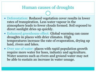 Human causes of droughts
 Deforestation: Reduced vegetation cover results in lower
rates of transpiration. Less water vapour in the
atmosphere leads to fewer clouds formed. Soil exposed to
direct sunlight dries up quickly.
 Enhanced greenhouse effect: Global warming can cause
droughts in places with drier climates. High
temperatures increase the rate of evaporation, drying up
land, rivers and lakes.
 Over use of water: places with rapid population growth
require more water for hoes, industry and agriculture.
Water sources such as rivers and ground water may not
be able to sustain an increase in water usuage.
 