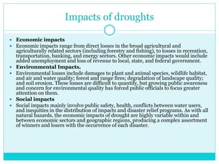 Impacts of droughts
 Economic impacts
 Economic impacts range from direct losses in the broad agricultural and
agriculturally related sectors (including forestry and fishing), to losses in recreation,
transportation, banking, and energy sectors. Other economic impacts would include
added unemployment and loss of revenue to local, state, and federal government.
 Environmental Impacts.
 Environmental losses include damages to plant and animal species, wildlife habitat,
and air and water quality; forest and range fires; degradation of landscape quality;
and soil erosion. These losses are difficult to quantify, but growing public awareness
and concern for environmental quality has forced public officials to focus greater
attention on them.
 Social impacts
 Social impacts mainly involve public safety, health, conflicts between water users,
and inequities in the distribution of impacts and disaster relief programs. As with all
natural hazards, the economic impacts of drought are highly variable within and
between economic sectors and geographic regions, producing a complex assortment
of winners and losers with the occurrence of each disaster.
 