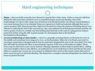 Hard engineering techniques
 Dams – these are built across the river channel to stop the flow of the water. A lake or reservoir will form
behind the dam and water can be let out in a controlled manner to prevent flooding. One of the
disadvantages of a dam is that a large area of land has to be flooded and this can destroy natural habitat or
even mean humans have to be relocated. Dams are expensive to build and maintain although they can be
used to produce HEP. Dams do provide a high level of control to reduce the chances of flooding and are very
effective in reducing the risk in this way however, they stop sediment from flowing downstream and this can
lead to greater erosion in a similar way that holding back material on the coast by using groynes reduces
protection further along the cliff. A good example of a dual purpose dam is the Karibaon
the Zambezi in Mozambique .
 Levees (reinforcing or man-made) – a levee is a naturally occurring feature on the bank of a river in
the middle and sometimes lower stages of a river, on the flood plain. When the river floods, any load it is
carrying in suspension is dropped and the heavier material is dropped first, just on the river bank. Over time
this will build up and has the effect of increasing the capacity of the river as the banks are higher. These
levees may be enforced in some way by humans. Planting vegetation on them helps to protect them. Adding
even more height to them is also effective. An artificial levee can be built from scratch and this has the same
effect as a natural one. Levees are very common in Holland where much of the country (more than 25%) is
below sea level and is at risk from flooding. The Dutch have a complex network ofwing dykes (see below) and
levees to protect the land.
 