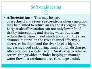 Soft engineering
 Afforestation – This may be part
of wetland and river restoration when vegetation
may be planted to return an area to its original form.
Large scale afforestation can not only lower flood
risk by intercepting and storing water but it can
reduce the erosion of soil which ends up in the river
channel. Material in the river channel effectively
decreases its depth and the river level is higher,
increasing flood risk during times of high discharge.
Afforestation is widely used in Australia to achieve
several things which includes helping to manage
water flow in a catchment area (drainage basin).
 