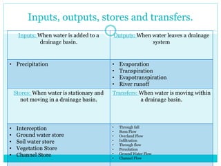 Inputs, outputs, stores and transfers.
Inputs: When water is added to a
drainage basin.
Outputs: When water leaves a drainage
system
• Precipitation • Evaporation
• Transpiration
• Evapotranspiration
• River runoff
Stores: When water is stationary and
not moving in a drainage basin.
Transfers: When water is moving within
a drainage basin.
• Interception
• Ground water store
• Soil water store
• Vegetation Store
• Channel Store
• Through fall
• Stem Flow
• Overland Flow
• Infiltration
• Through flow
• Percolation
• Ground Water Flow
• Channel Flow
 