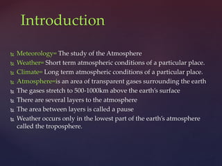  Meteorology= The study of the Atmosphere
 Weather= Short term atmospheric conditions of a particular place.
 Climate= Long term atmospheric conditions of a particular place.
 Atmosphere=is an area of transparent gases surrounding the earth
 The gases stretch to 500-1000km above the earth’s surface
 There are several layers to the atmosphere
 The area between layers is called a pause
 Weather occurs only in the lowest part of the earth’s atmosphere
called the troposphere.
Introduction
 