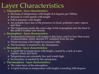  Troposphere - layer characteristics:
 Decrease of temperature with height (6.4 degrees per 1000m).
 Increase in wind speeds with height.
 Fall in pressure with height.
 An unstable layer due to the presence of cloud, pollution water vapour
and dust.
 The tropopause marks the outer edge of the troposphere and the limit to
the earth's weather and climate.
 Stratosphere - layer characteristics:
 Temperatures increase with height in this layer, and it is here that ozone
is concentrated, which absorbs UV radiation from the sun.
 Winds increase with height but pressure falls.
 The boundary is marked by the stratopause.
 Mesosphere - layer characteristics:
 A rapid fall in temperature with height, caused by a lack of water
vapour, cloud and dust).
 Temperatures are extremely low and winds high.
 Its boundary is marked by the mesopause.
 Thermosphere - layer characteristics:
 The outer layer of the atmosphere.
 A rapid increase in temperature with height, exceeding 1000 degrees
Layer Characteristics
 