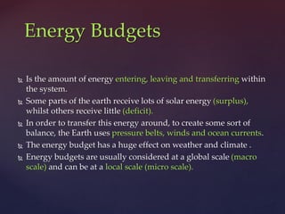  Is the amount of energy entering, leaving and transferring within
the system.
 Some parts of the earth receive lots of solar energy (surplus),
whilst others receive little (deficit).
 In order to transfer this energy around, to create some sort of
balance, the Earth uses pressure belts, winds and ocean currents.
 The energy budget has a huge effect on weather and climate .
 Energy budgets are usually considered at a global scale (macro
scale) and can be at a local scale (micro scale).
Energy Budgets
 