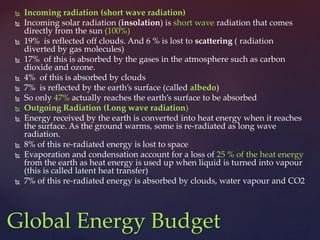  Incoming radiation (short wave radiation)
 Incoming solar radiation (insolation) is short wave radiation that comes
directly from the sun (100%)
 19% is reflected off clouds. And 6 % is lost to scattering ( radiation
diverted by gas molecules)
 17% of this is absorbed by the gases in the atmosphere such as carbon
dioxide and ozone.
 4% of this is absorbed by clouds
 7% is reflected by the earth’s surface (called albedo)
 So only 47% actually reaches the earth’s surface to be absorbed
 Outgoing Radiation (Long wave radiation)
 Energy received by the earth is converted into heat energy when it reaches
the surface. As the ground warms, some is re-radiated as long wave
radiation.
 8% of this re-radiated energy is lost to space
 Evaporation and condensation account for a loss of 25 % of the heat energy
from the earth as heat energy is used up when liquid is turned into vapour
(this is called latent heat transfer)
 7% of this re-radiated energy is absorbed by clouds, water vapour and CO2
Global Energy Budget
 