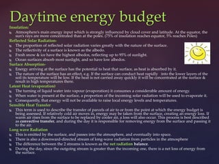 Insolation:
 Atmosphere’s main energy input which is strongly influenced by cloud cover and latitude. At the equator, the
sun’s rays are more concentrated than at the poles. (75% of insolation reaches equator, 5% reaches Poles)
Reflected Solar Radiation-
 The proportion of reflected solar radiation varies greatly with the nature of the surface.
 The reflectivity of a surface is known as the albedo.
 Fresh snow & ice have the highest albedos, reflecting up to 95% of sunlight.
 Ocean surfaces absorb most sunlight, and so have low albedos.
Surface Absorption-
 Energy arriving at the surface has the potential to heat that surface, as heat is absorbed by it.
 The nature of the surface has an effect, e.g. If the surface can conduct heat rapidly into the lower layers of the
soil its temperature will be low. If the heat is not carried away quickly it will be concentrated at the surface &
result in high temperatures there.
Latent Heat (evaporation)
 The turning of liquid water into vapour (evaporation) it consumes a considerable amount of energy.
 When water is present at the surface, a proportion of the incoming solar radiation will be used to evaporate it.
 Consequently, that energy will not be available to raise local energy levels and temperatures.
Sensible Heat Transfer
 This term is used to describe the transfer of parcels of air to or from the point at which the energy budget is
being assessed. If relatively cold air moves in, energy may be taken from the surface, creating an energy loss. If
warm air rises from the surface to be replaced by cooler air, a loss will also occur. This process is best described
as convective transfer, and during the day it is responsible for removing energy from the surface and passing it
to the air.
Long wave Radiation
 This is emitted by the surface, and passes into the atmosphere, and eventually into space.
 There is also a downward-directed stream of long-wave radiation from particles in the atmosphere
 The difference between the 2 streams is known as the net radiation balance.
 During the day, since the outgoing stream is greater than the incoming one, there is a net loss of energy from
the surface.
Daytime energy budget
 