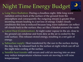  Long Wave Radiation: During a cloudless night, little long wave
radiation arrives back at the surface of the ground from the
atmosphere and consequently the outgoing stream is greater than
incoming stream leading to a net loss of energy. Under cloudy
conditions this loss is reduced because long wave radiation can reflect
off clouds back to the surface; they act like a blanket around the earth.
 Latent Heat (Condensation): At night water vapour in the air, close to
the ground can condense and form dew as the air is cooled by the
cold surface. This releases stored energy, resulting in a net gain of
energy.
 Subsurface supply: Heat transferred by the sun to the surface during
the day, may be released back to the surface at night which can off set
the night time cooling at the surface
 Sensible heat transfer still occurs and cold air moving into an area
may reduce temperatures whereas warm air moving in will raise
temperatures
Night Time Energy Budget
 