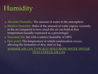  Absolute Humidity: The amount of water in the atmosphere
 Relative Humidity: Ratio of the amount of water vapour currently
in the air compared to how much the air can hold at that
temperature (usually expressed as a percentage).
 Saturated Air: Air with a relative humidity of 100%
 Dew point: The temperature at which condensation occurs,
allowing the formation of dew, mist or fog.
WARMER AIR CAN TYPICALLY HOLD MORE WATER VAPOUR
THAN COOLER AIR CAN
Humidity
 