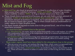  Mist and Fog: are cloud at ground level. A cloud is a collection of water droplets.
Mist occurs when visibility is between 1000m and 5000m. Whereas Fog occurs
where visibility is below 1000m. So Fog is thicker cloud cover than mist.
 These clouds form at ground level because, air can only hold a certain amount of
moisture. Colder air can hold less moisture than warmer air. Once this
maximum amount of moisture is reached, air is saturated and the water vapour in
the air turns to liquid (dew point). This is when clouds form as condensation of
water vapour to water droplets occur.
 For these clouds of fog/mist to form close to the ground level , one of two things
must have occurred:
1. Air must have been cooled close to the ground
 e.g. Advection Fog: As warm, moist air passes horizontally over a cold surface, it is chilled,
and condensation takes place as the temperature of the air is reduced and therefore it
reaches dew (saturation) point
 e.g. Radiation Fog: Occurs in low lying areas when the ground surface loses heat at night
by long wave radiation and therefore the air immediately above it is cooled causing
condensation and fog.
2. More water vapour must have been added to the atmosphere close to the ground.
 This can occur over warm, wet surfaces like large lakes, where water is evaporated from
the warm surface of the lake and condenses in the cold air above to form fog)
 For mist or fog to form, condensation nuclei are needed (e.g. dust or salt particles in the
air). These are more common in urban or coastal areas, so mist of fog are more common
here.
Mist and Fog
 
