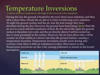Temperature Inversions
During the day the ground is heated by the sun’s short wave radiation, and then
after a short time, it heats the air above it when it emits long wave radiation.
At night the ground surface and the air, lose the heat energy they have
absorbed during the day. However, the ground loses heat energy faster than the
air as it is a more efficient conductor of heat. By the end of the night the ground
surface is therefore very cold, and the air directly above it will be cooled too
due to close proximity to the surface. However, the air layer above this, will be
warmer as it has cooled at a slower rate than the ground surface, causing a
temperature inversion. Temperature inversions usually occur during anti-
cyclones when there is little air turbulence to allow these layers to mix.
Temperature inversions act like a lid, causing pollutants to remain in the lowest
atmosphere.
A relative increase in temperature with height in the lower part of the atmosphere
 