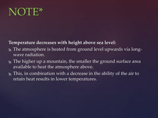 Temperature decreases with height above sea level:
 The atmosphere is heated from ground level upwards via long-
wave radiation.
 The higher up a mountain, the smaller the ground surface area
available to heat the atmosphere above.
 This, in combination with a decrease in the ability of the air to
retain heat results in lower temperatures.
NOTE*
 