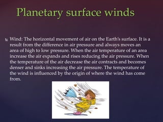  Wind: The horizontal movement of air on the Earth’s surface. It is a
result from the difference in air pressure and always moves an
area of high to low pressure. When the air temperature of an area
increase the air expands and rises reducing the air pressure. When
the temperature of the air decrease the air contracts and becomes
denser and sinks increasing the air pressure. The temperature of
the wind is influenced by the origin of where the wind has come
from.
Planetary surface winds
 