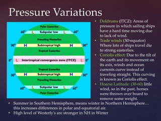 Pressure Variations
• Doldrums (ITCZ): Areas of
pressure in which sailing ships
have a hard time moving due
to lack of wind.
• Trade winds (30>equator)
Where lots of ships travel die
to strong easterlies.
• Coriolis effect: Due to the tilt of
the earth and its movement on
its axis, winds and ocean
currents curve instead of
traveling straight. This curving
is known as Coriolis effect.
• Hoarse Latitude: (30-60) little
wind, so in the past, horses
were thrown over board to
remove some weight.
• Summer in Southern Hemisphere, means winter in Northern Hemisphere…
this increases differences in polar and equatorial air.
• High level of Westerly's are stronger in NH in Winter
 