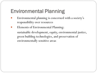 Environmental Planning



Environmental planning is concerned with a society’s
responsibility over resources
Elements of Environmental Planning:
sustainable development, equity, environmental justice,
green building technologies, and preservation of
environmentally sensitive areas

 