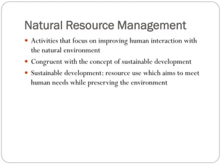 Natural Resource Management
 Activities that focus on improving human interaction with

the natural environment
 Congruent with the concept of sustainable development
 Sustainable development: resource use which aims to meet
human needs while preserving the environment

 