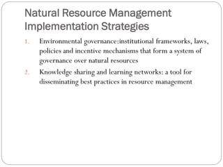 Natural Resource Management
Implementation Strategies
1.

2.

Environmental governance:institutional frameworks, laws,
policies and incentive mechanisms that form a system of
governance over natural resources
Knowledge sharing and learning networks: a tool for
disseminating best practices in resource management

 