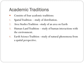 Academic Traditions

1.

2.
3.

4.

Consists of four academic traditions:
Spatial Tradition – study of distribution.
Area Studies Tradition –study of an area on Earth
Human-Land Tradition – study of human interactions with
the environment.
Earth Science Tradition –study of natural phenomena from
a spatial perspective.

 
