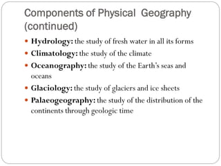 Components of Physical Geography
(continued)
 Hydrology: the study of fresh water in all its forms
 Climatology: the study of the climate
 Oceanography: the study of the Earth’s seas and

oceans
 Glaciology: the study of glaciers and ice sheets
 Palaeogeography: the study of the distribution of the
continents through geologic time

 