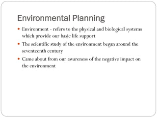 Environmental Planning
 Environment - refers to the physical and biological systems

which provide our basic life support
 The scientific study of the environment began around the
seventeenth century
 Came about from our awareness of the negative impact on
the environment

 
