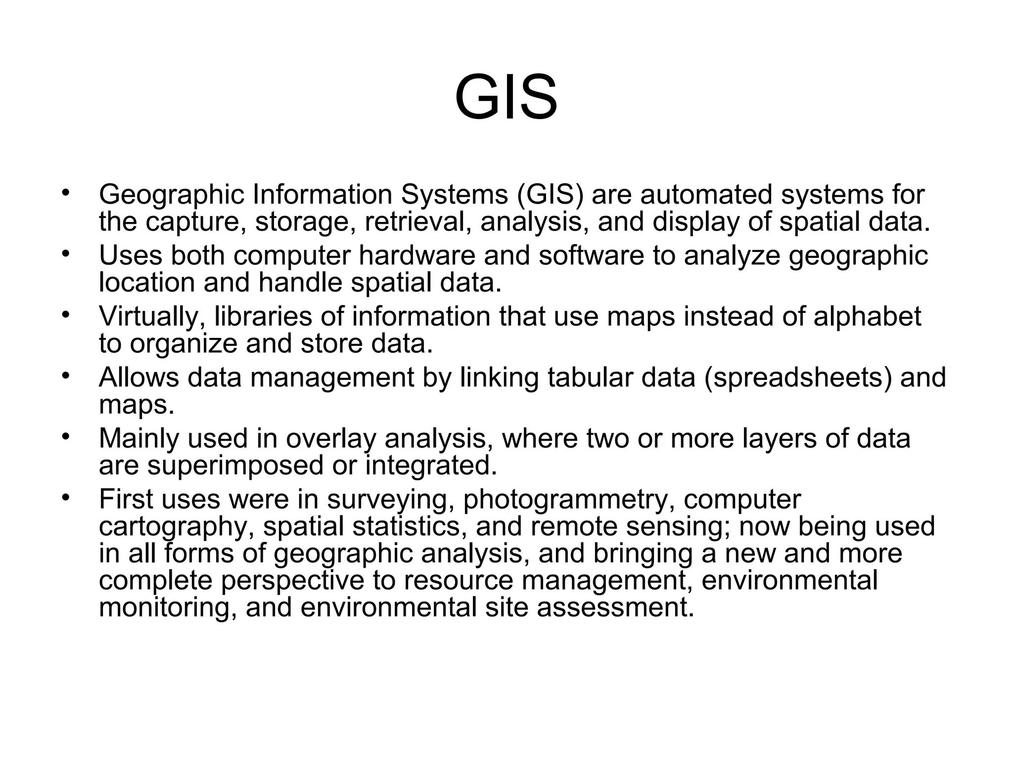GIS
• Geographic Information Systems (GIS) are automated systems for
the capture, storage, retrieval, analysis, and display of spatial data.
• Uses both computer hardware and software to analyze geographic
location and handle spatial data.
• Virtually, libraries of information that use maps instead of alphabet
to organize and store data.
• Allows data management by linking tabular data (spreadsheets) and
maps.
• Mainly used in overlay analysis, where two or more layers of data
are superimposed or integrated.
• First uses were in surveying, photogrammetry, computer
cartography, spatial statistics, and remote sensing; now being used
in all forms of geographic analysis, and bringing a new and more
complete perspective to resource management, environmental
monitoring, and environmental site assessment.
 