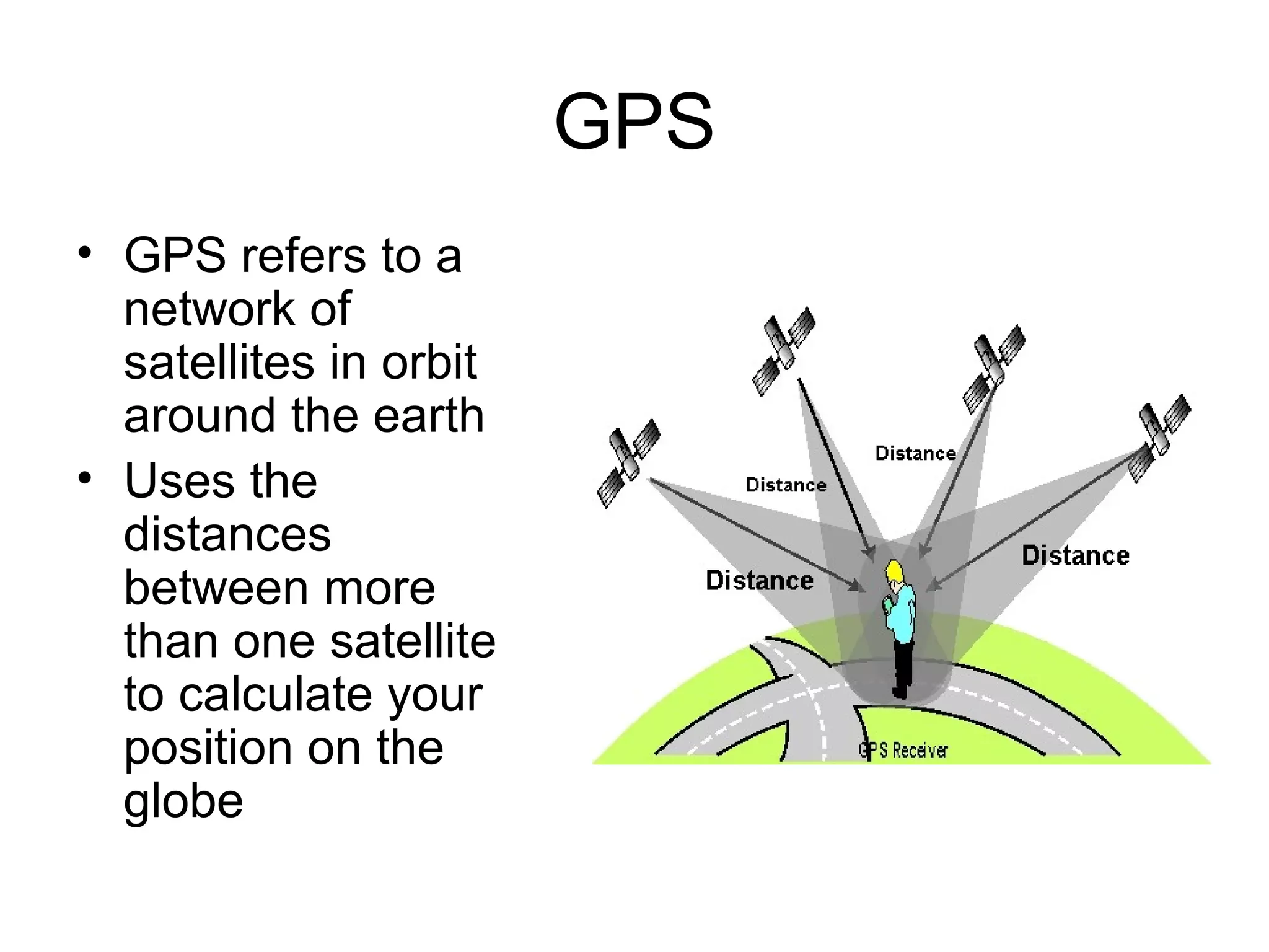 GPS
• GPS refers to a
network of
satellites in orbit
around the earth
• Uses the
distances
between more
than one satellite
to calculate your
position on the
globe
 