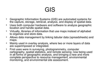 GIS
• Geographic Information Systems (GIS) are automated systems for
the capture, storage, retrieval, analysis, and display of spatial data.
• Uses both computer hardware and software to analyze geographic
location and handle spatial data.
• Virtually, libraries of information that use maps instead of alphabet
to organize and store data.
• Allows data management by linking tabular data (spreadsheets) and
maps.
• Mainly used in overlay analysis, where two or more layers of data
are superimposed or integrated.
• First uses were in surveying, photogrammetry, computer
cartography, spatial statistics, and remote sensing; now being used
in all forms of geographic analysis, and bringing a new and more
complete perspective to resource management, environmental
monitoring, and environmental site assessment.
 