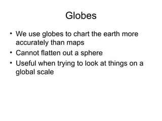 Globes
• We use globes to chart the earth more
accurately than maps
• Cannot flatten out a sphere
• Useful when trying to look at things on a
global scale
 